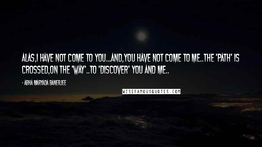 Abha Maryada Banerjee Quotes: Alas,I have not come to you...And,you have not come to me..The 'path' is crossed,on the 'way'..To 'discover' You and Me..