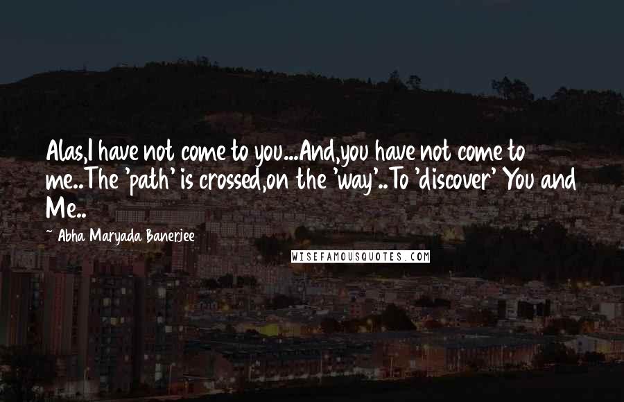 Abha Maryada Banerjee Quotes: Alas,I have not come to you...And,you have not come to me..The 'path' is crossed,on the 'way'..To 'discover' You and Me..