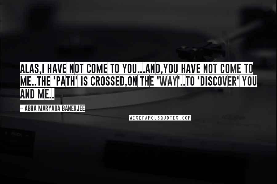 Abha Maryada Banerjee Quotes: Alas,I have not come to you...And,you have not come to me..The 'path' is crossed,on the 'way'..To 'discover' You and Me..