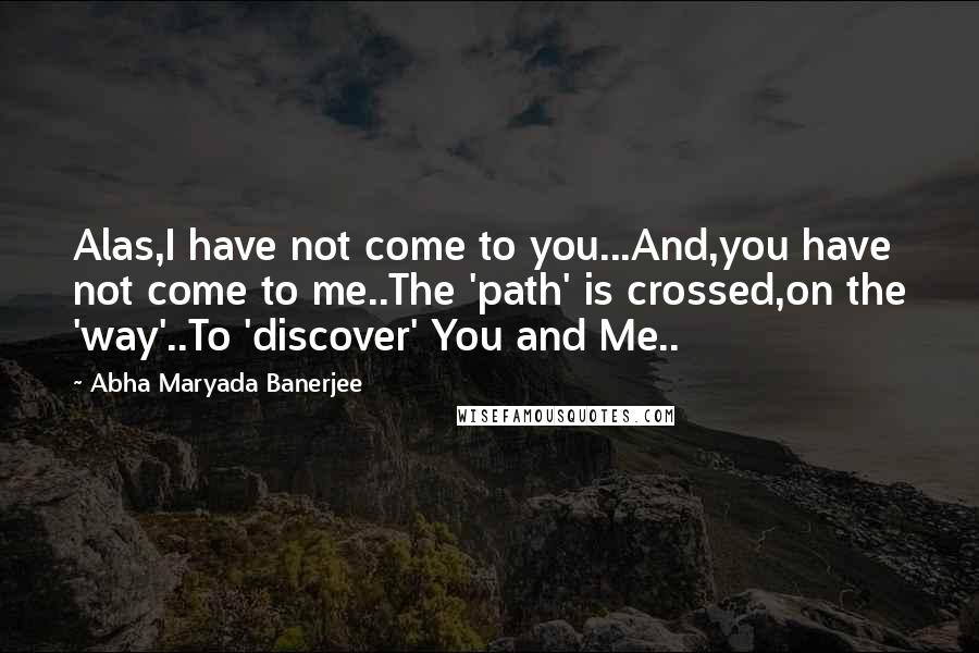 Abha Maryada Banerjee Quotes: Alas,I have not come to you...And,you have not come to me..The 'path' is crossed,on the 'way'..To 'discover' You and Me..
