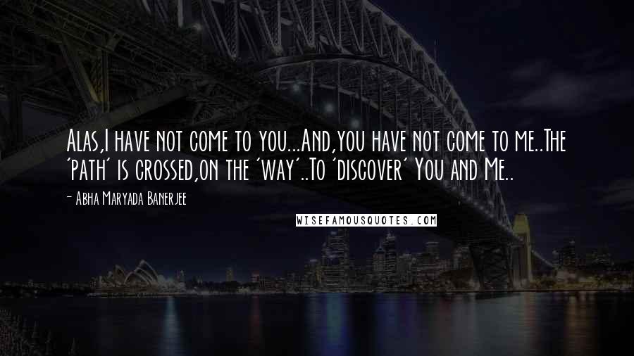 Abha Maryada Banerjee Quotes: Alas,I have not come to you...And,you have not come to me..The 'path' is crossed,on the 'way'..To 'discover' You and Me..