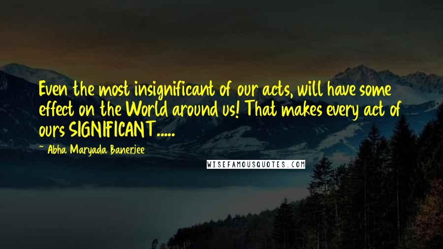 Abha Maryada Banerjee Quotes: Even the most insignificant of our acts, will have some effect on the World around us! That makes every act of ours SIGNIFICANT.....