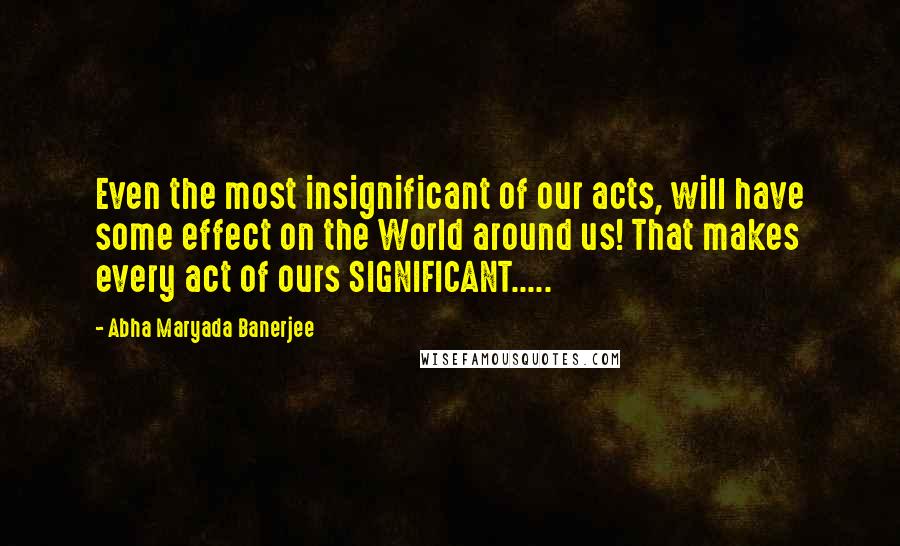 Abha Maryada Banerjee Quotes: Even the most insignificant of our acts, will have some effect on the World around us! That makes every act of ours SIGNIFICANT.....