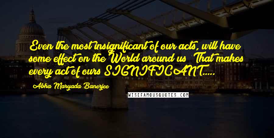 Abha Maryada Banerjee Quotes: Even the most insignificant of our acts, will have some effect on the World around us! That makes every act of ours SIGNIFICANT.....