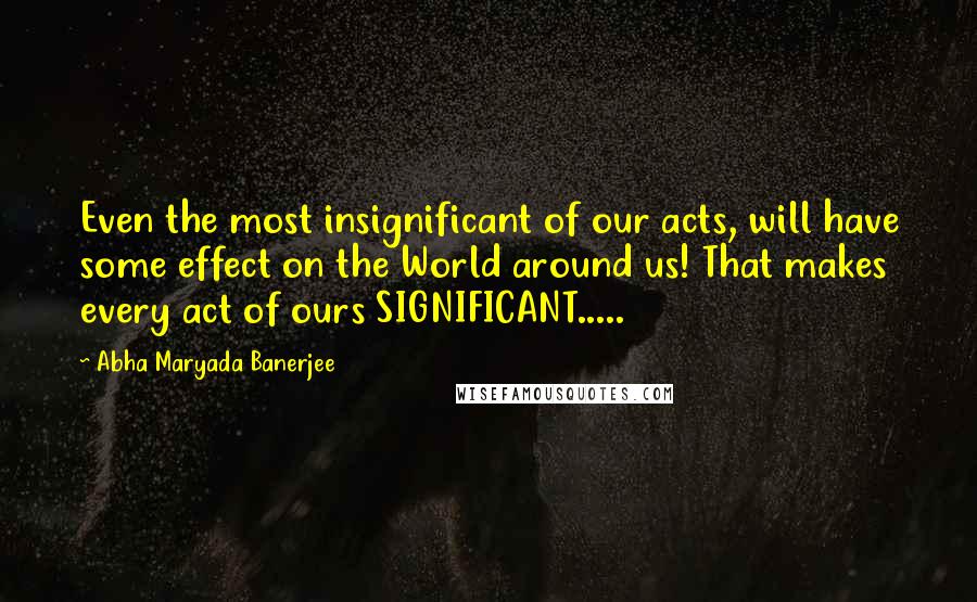 Abha Maryada Banerjee Quotes: Even the most insignificant of our acts, will have some effect on the World around us! That makes every act of ours SIGNIFICANT.....