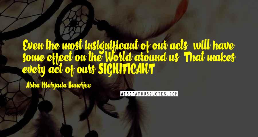 Abha Maryada Banerjee Quotes: Even the most insignificant of our acts, will have some effect on the World around us! That makes every act of ours SIGNIFICANT.....