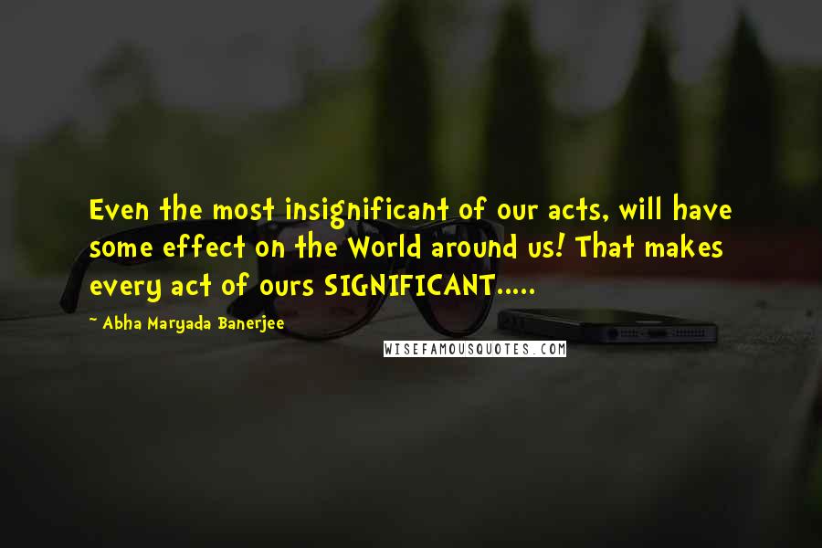 Abha Maryada Banerjee Quotes: Even the most insignificant of our acts, will have some effect on the World around us! That makes every act of ours SIGNIFICANT.....