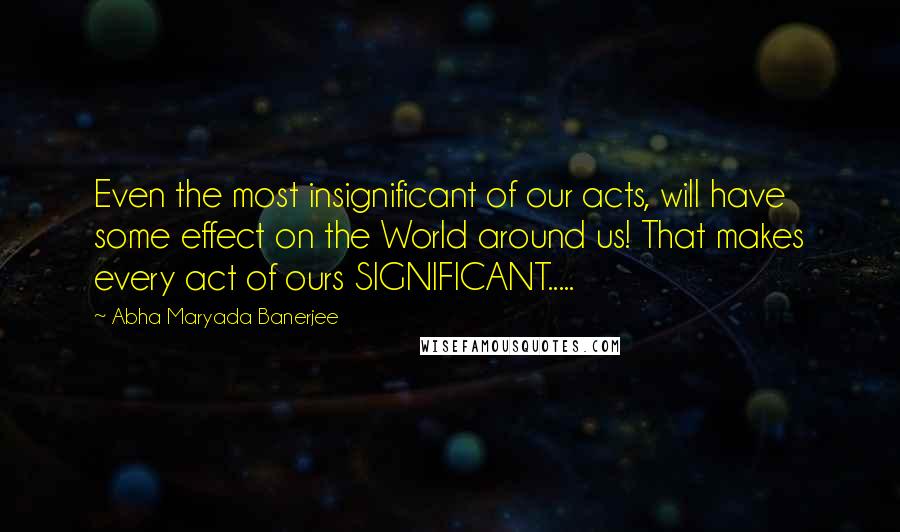 Abha Maryada Banerjee Quotes: Even the most insignificant of our acts, will have some effect on the World around us! That makes every act of ours SIGNIFICANT.....