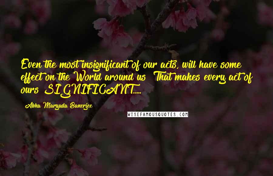 Abha Maryada Banerjee Quotes: Even the most insignificant of our acts, will have some effect on the World around us! That makes every act of ours SIGNIFICANT.....