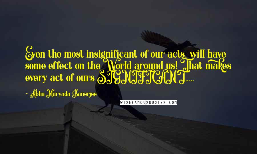 Abha Maryada Banerjee Quotes: Even the most insignificant of our acts, will have some effect on the World around us! That makes every act of ours SIGNIFICANT.....