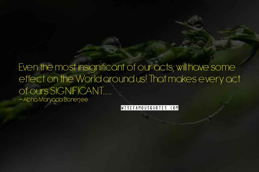 Abha Maryada Banerjee Quotes: Even the most insignificant of our acts, will have some effect on the World around us! That makes every act of ours SIGNIFICANT.....