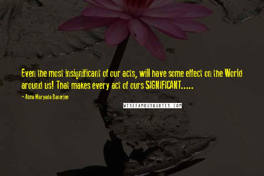 Abha Maryada Banerjee Quotes: Even the most insignificant of our acts, will have some effect on the World around us! That makes every act of ours SIGNIFICANT.....