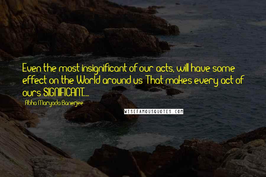 Abha Maryada Banerjee Quotes: Even the most insignificant of our acts, will have some effect on the World around us! That makes every act of ours SIGNIFICANT.....