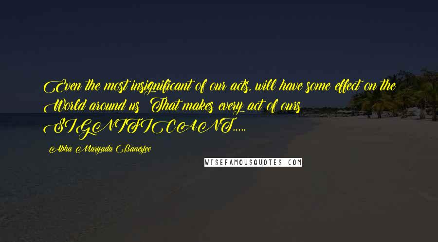 Abha Maryada Banerjee Quotes: Even the most insignificant of our acts, will have some effect on the World around us! That makes every act of ours SIGNIFICANT.....