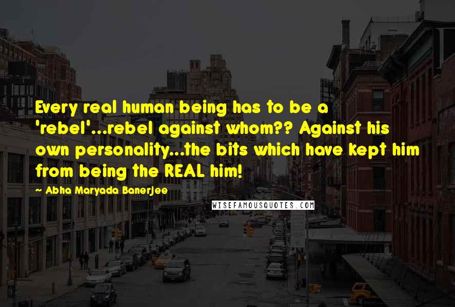 Abha Maryada Banerjee Quotes: Every real human being has to be a 'rebel'...rebel against whom?? Against his own personality...the bits which have kept him from being the REAL him!