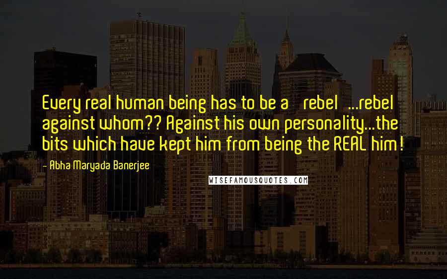 Abha Maryada Banerjee Quotes: Every real human being has to be a 'rebel'...rebel against whom?? Against his own personality...the bits which have kept him from being the REAL him!