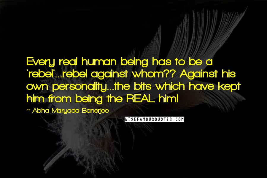 Abha Maryada Banerjee Quotes: Every real human being has to be a 'rebel'...rebel against whom?? Against his own personality...the bits which have kept him from being the REAL him!