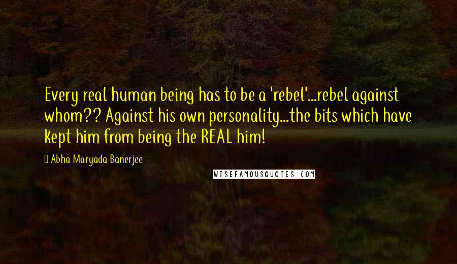 Abha Maryada Banerjee Quotes: Every real human being has to be a 'rebel'...rebel against whom?? Against his own personality...the bits which have kept him from being the REAL him!