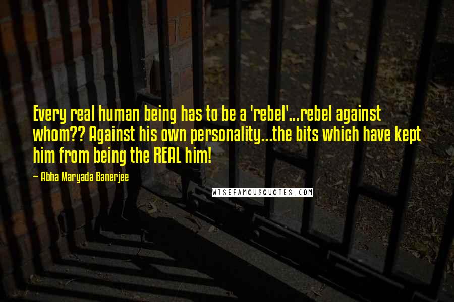 Abha Maryada Banerjee Quotes: Every real human being has to be a 'rebel'...rebel against whom?? Against his own personality...the bits which have kept him from being the REAL him!