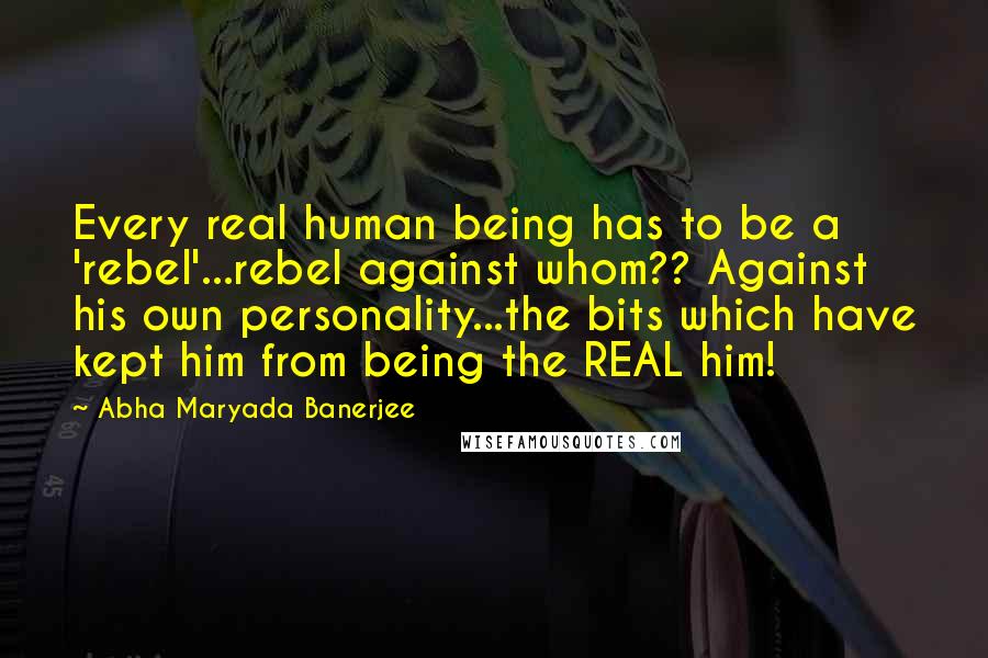 Abha Maryada Banerjee Quotes: Every real human being has to be a 'rebel'...rebel against whom?? Against his own personality...the bits which have kept him from being the REAL him!