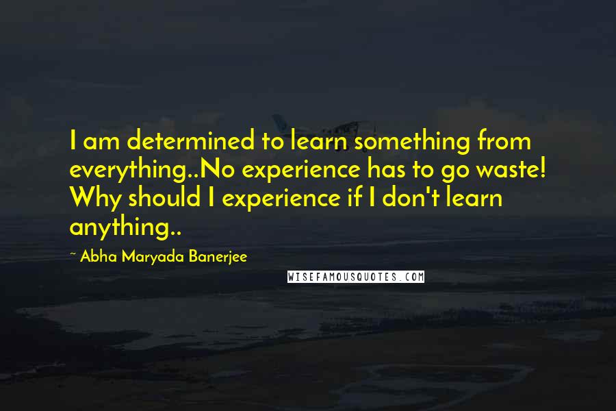 Abha Maryada Banerjee Quotes: I am determined to learn something from everything..No experience has to go waste! Why should I experience if I don't learn anything..