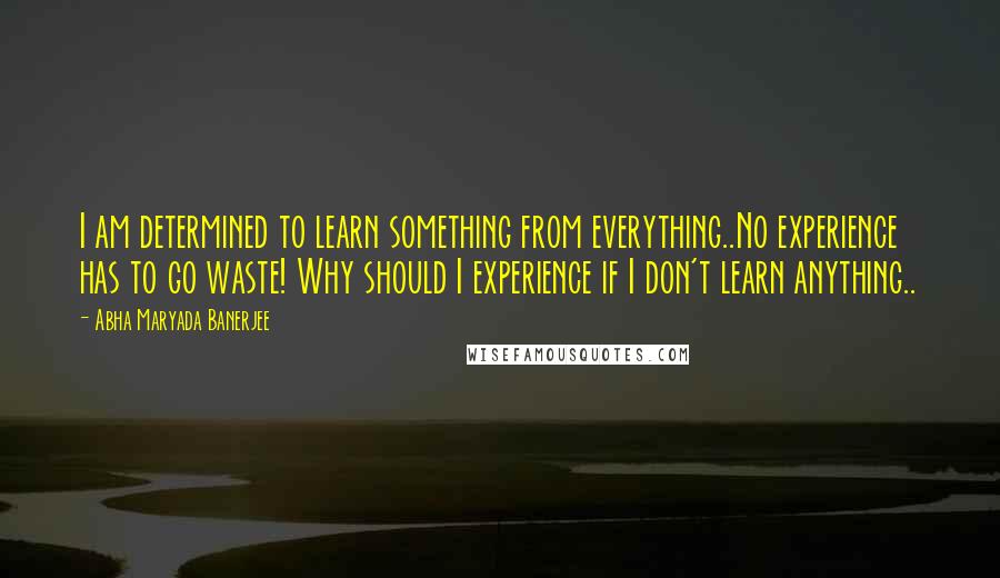 Abha Maryada Banerjee Quotes: I am determined to learn something from everything..No experience has to go waste! Why should I experience if I don't learn anything..