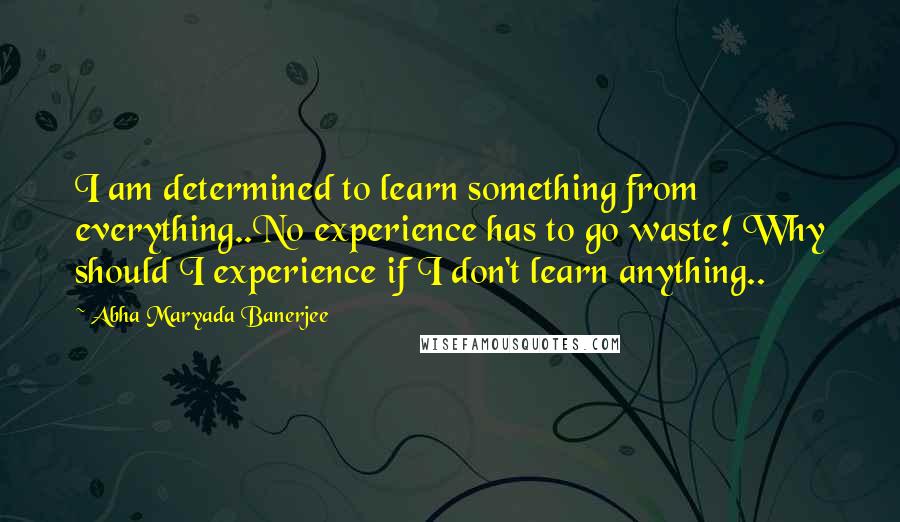 Abha Maryada Banerjee Quotes: I am determined to learn something from everything..No experience has to go waste! Why should I experience if I don't learn anything..