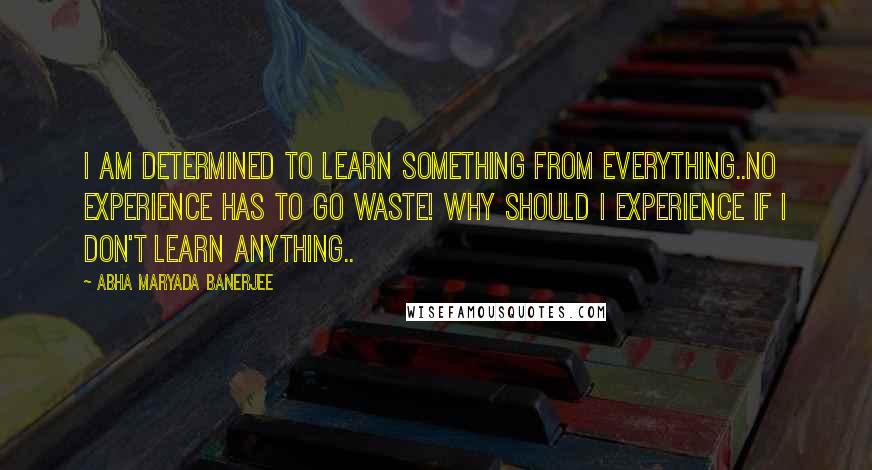 Abha Maryada Banerjee Quotes: I am determined to learn something from everything..No experience has to go waste! Why should I experience if I don't learn anything..