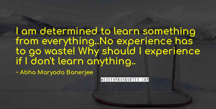 Abha Maryada Banerjee Quotes: I am determined to learn something from everything..No experience has to go waste! Why should I experience if I don't learn anything..