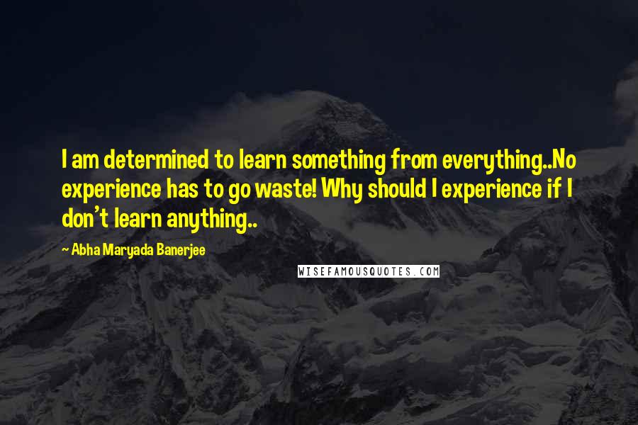 Abha Maryada Banerjee Quotes: I am determined to learn something from everything..No experience has to go waste! Why should I experience if I don't learn anything..