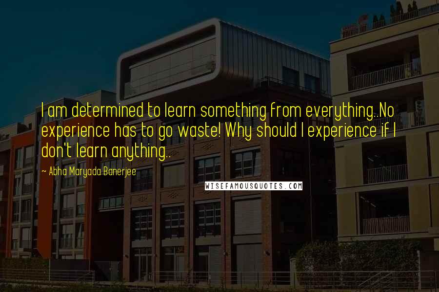 Abha Maryada Banerjee Quotes: I am determined to learn something from everything..No experience has to go waste! Why should I experience if I don't learn anything..