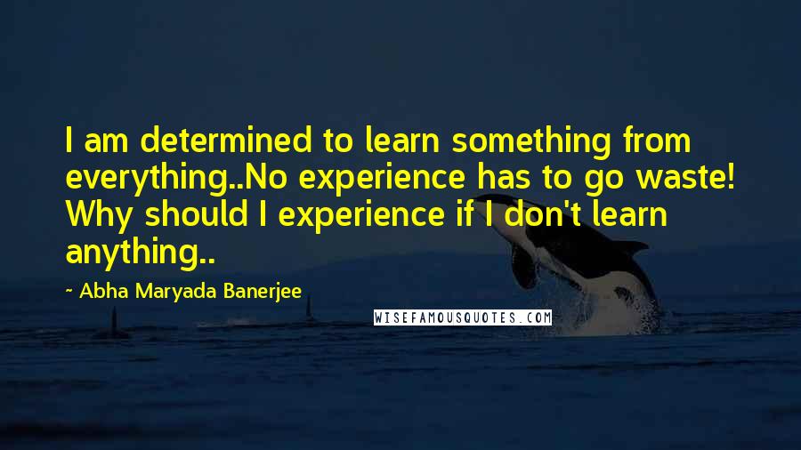 Abha Maryada Banerjee Quotes: I am determined to learn something from everything..No experience has to go waste! Why should I experience if I don't learn anything..