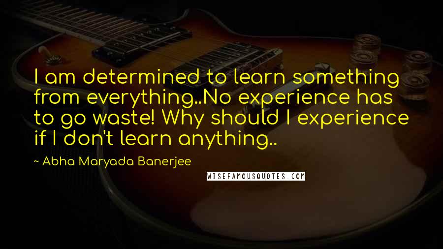 Abha Maryada Banerjee Quotes: I am determined to learn something from everything..No experience has to go waste! Why should I experience if I don't learn anything..