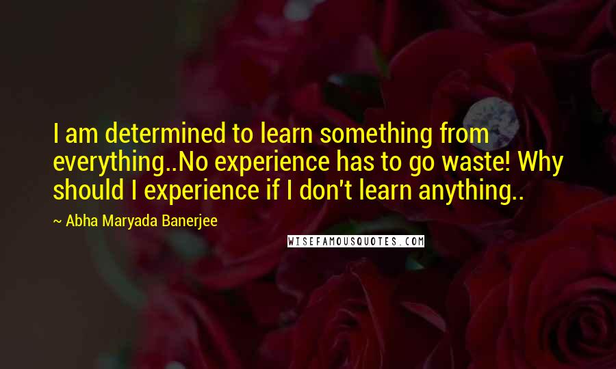 Abha Maryada Banerjee Quotes: I am determined to learn something from everything..No experience has to go waste! Why should I experience if I don't learn anything..