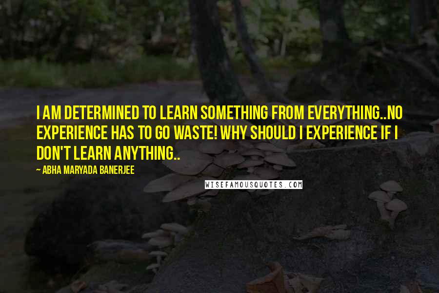 Abha Maryada Banerjee Quotes: I am determined to learn something from everything..No experience has to go waste! Why should I experience if I don't learn anything..