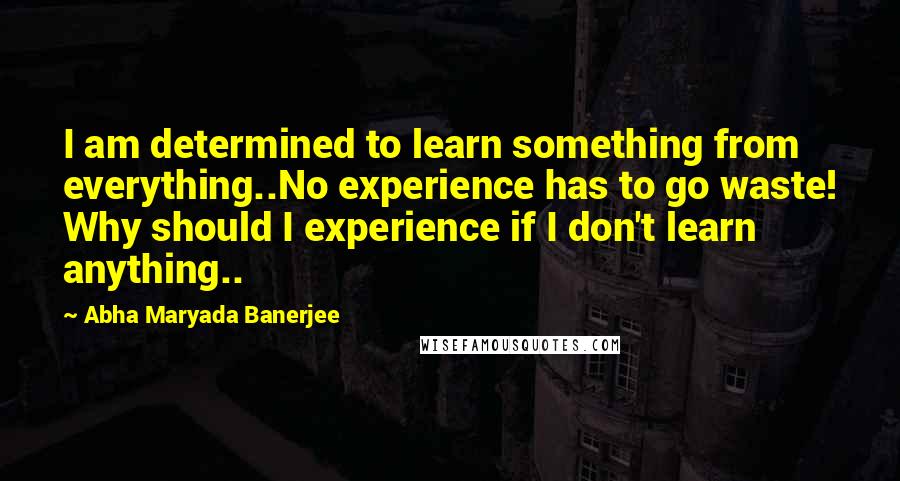 Abha Maryada Banerjee Quotes: I am determined to learn something from everything..No experience has to go waste! Why should I experience if I don't learn anything..