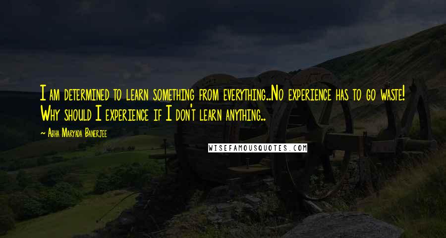 Abha Maryada Banerjee Quotes: I am determined to learn something from everything..No experience has to go waste! Why should I experience if I don't learn anything..