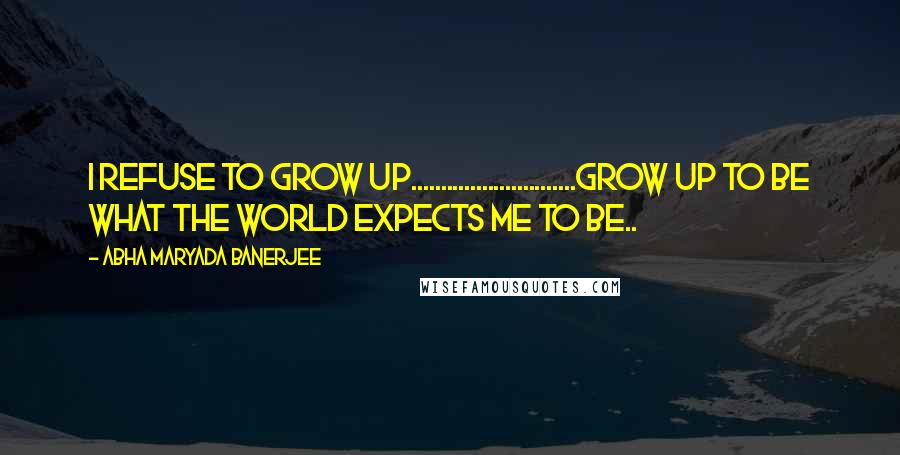 Abha Maryada Banerjee Quotes: I refuse to GROW UP............................Grow up to be what the World expects me to be..