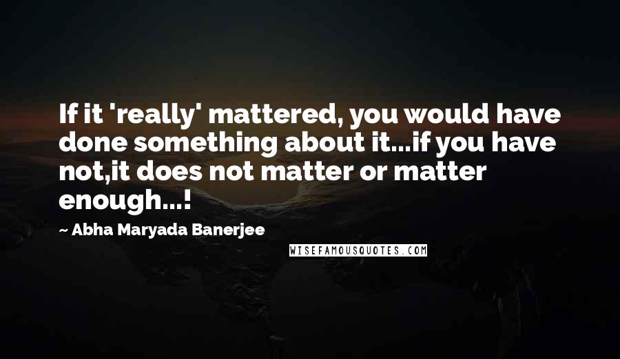 Abha Maryada Banerjee Quotes: If it 'really' mattered, you would have done something about it...if you have not,it does not matter or matter enough...!