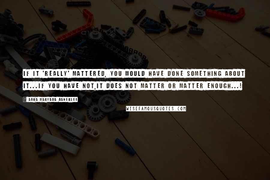 Abha Maryada Banerjee Quotes: If it 'really' mattered, you would have done something about it...if you have not,it does not matter or matter enough...!