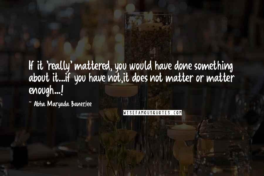 Abha Maryada Banerjee Quotes: If it 'really' mattered, you would have done something about it...if you have not,it does not matter or matter enough...!