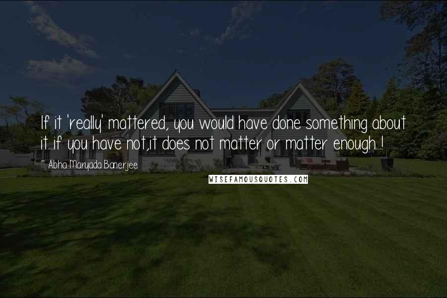 Abha Maryada Banerjee Quotes: If it 'really' mattered, you would have done something about it...if you have not,it does not matter or matter enough...!