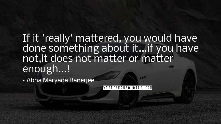 Abha Maryada Banerjee Quotes: If it 'really' mattered, you would have done something about it...if you have not,it does not matter or matter enough...!