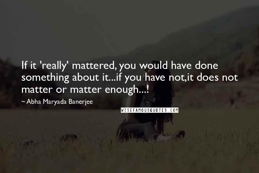 Abha Maryada Banerjee Quotes: If it 'really' mattered, you would have done something about it...if you have not,it does not matter or matter enough...!