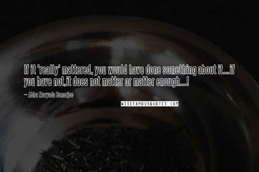 Abha Maryada Banerjee Quotes: If it 'really' mattered, you would have done something about it...if you have not,it does not matter or matter enough...!