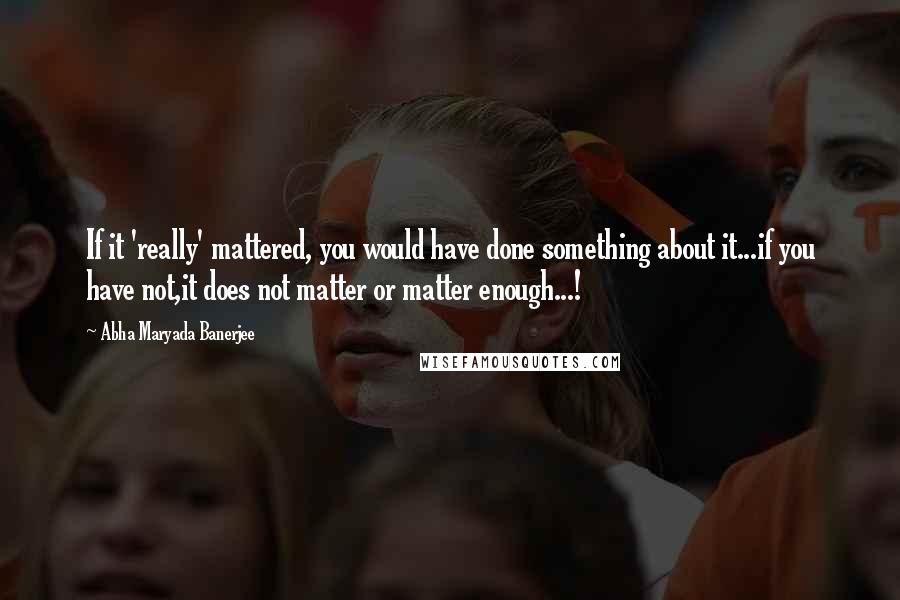 Abha Maryada Banerjee Quotes: If it 'really' mattered, you would have done something about it...if you have not,it does not matter or matter enough...!