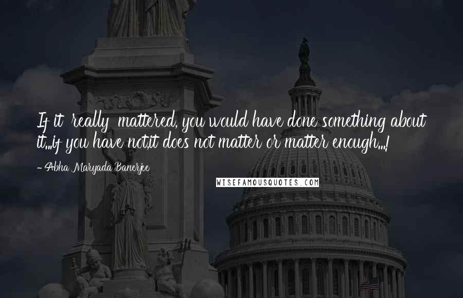 Abha Maryada Banerjee Quotes: If it 'really' mattered, you would have done something about it...if you have not,it does not matter or matter enough...!