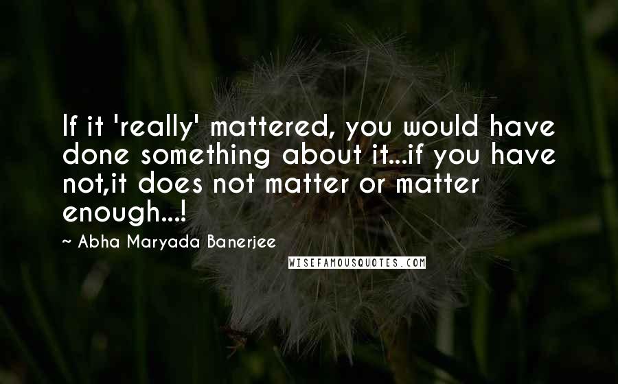 Abha Maryada Banerjee Quotes: If it 'really' mattered, you would have done something about it...if you have not,it does not matter or matter enough...!