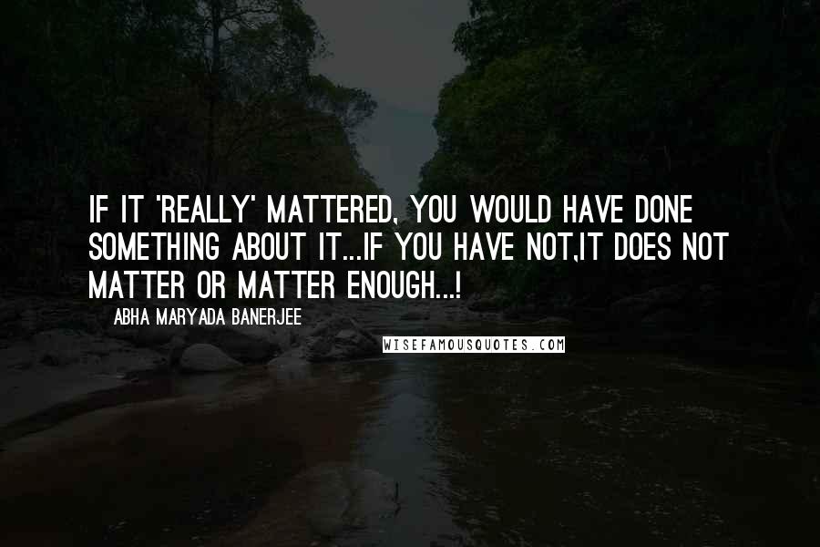 Abha Maryada Banerjee Quotes: If it 'really' mattered, you would have done something about it...if you have not,it does not matter or matter enough...!