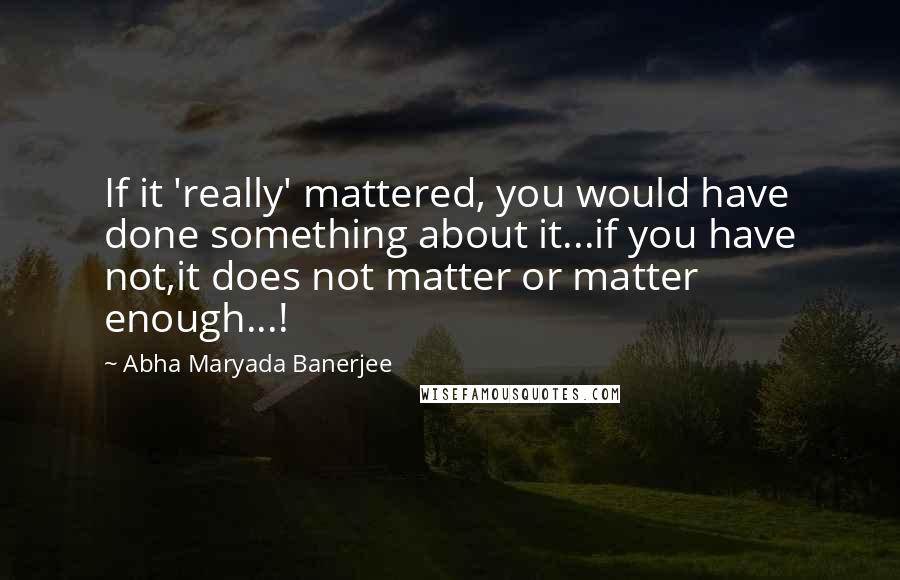 Abha Maryada Banerjee Quotes: If it 'really' mattered, you would have done something about it...if you have not,it does not matter or matter enough...!